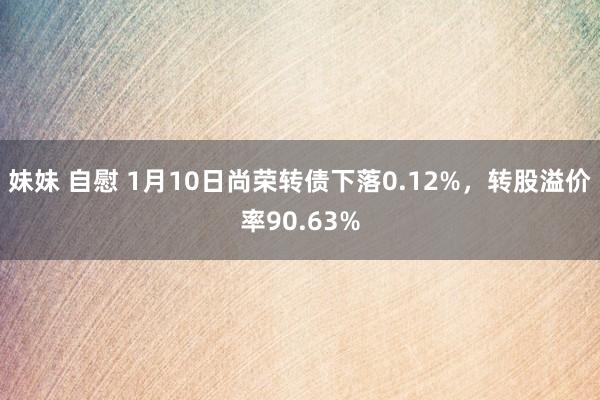 妹妹 自慰 1月10日尚荣转债下落0.12%，转股溢价率90.63%