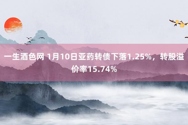 一生酒色网 1月10日亚药转债下落1.25%，转股溢价率15.74%