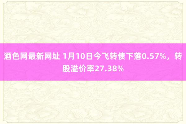 酒色网最新网址 1月10日今飞转债下落0.57%，转股溢价率27.38%