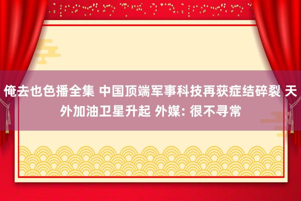 俺去也色播全集 中国顶端军事科技再获症结碎裂 天外加油卫星升起 外媒: 很不寻常
