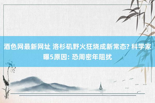 酒色网最新网址 洛杉矶野火狂烧成新常态? 科学家曝5原因: 恐周密年阻扰