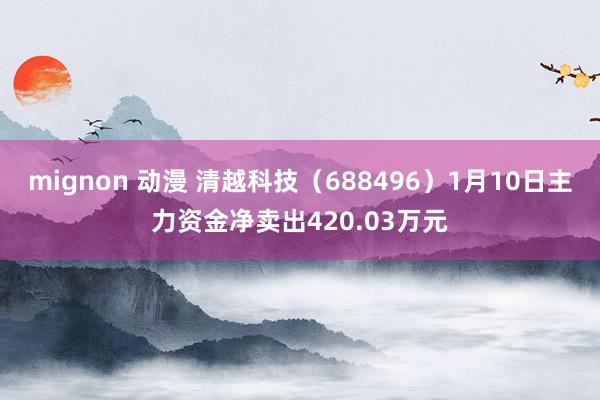mignon 动漫 清越科技（688496）1月10日主力资金净卖出420.03万元