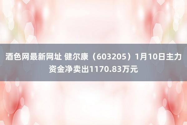 酒色网最新网址 健尔康（603205）1月10日主力资金净卖出1170.83万元