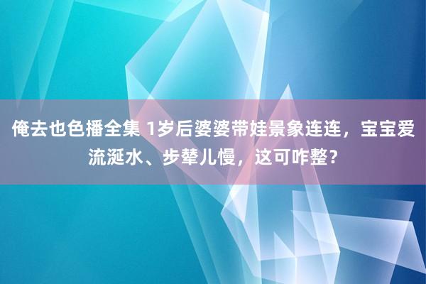 俺去也色播全集 1岁后婆婆带娃景象连连，宝宝爱流涎水、步辇儿慢，这可咋整？