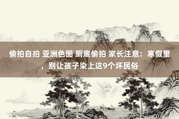 偷拍自拍 亚洲色图 厕底偷拍 家长注意：寒假里，别让孩子染上这9个坏民俗