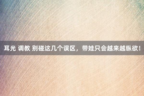 耳光 调教 别碰这几个误区，带娃只会越来越纵欲！