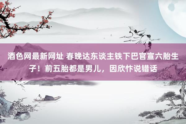 酒色网最新网址 春晚达东谈主铁下巴官宣六胎生子！前五胎都是男儿，因欣忭说错话