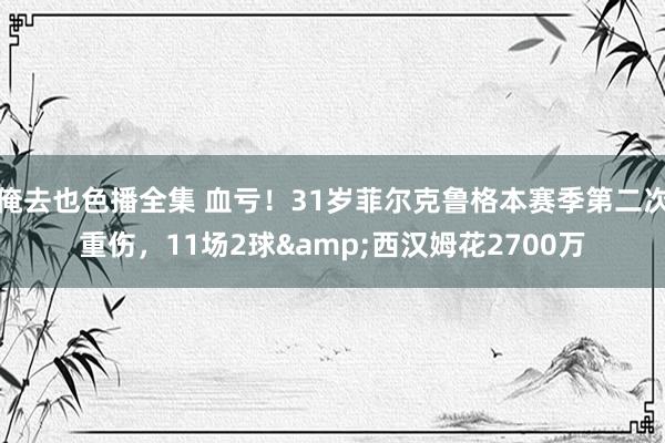 俺去也色播全集 血亏！31岁菲尔克鲁格本赛季第二次重伤，11场2球&西汉姆花2700万