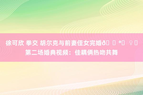 徐可欣 拳交 胡尔克与前妻侄女完婚👰‍♀️第二场婚典视频：佳耦俩热吻共舞