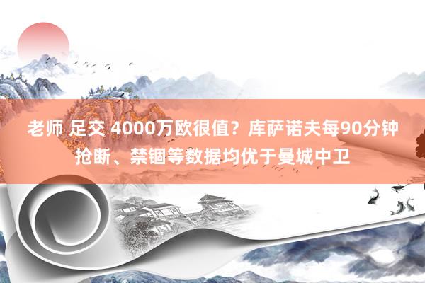 老师 足交 4000万欧很值？库萨诺夫每90分钟抢断、禁锢等数据均优于曼城中卫