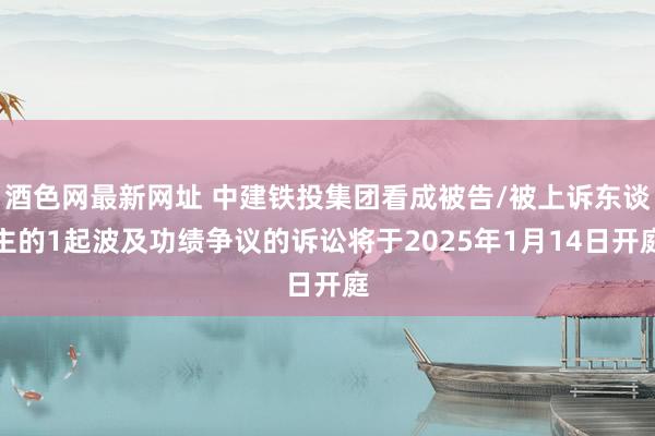 酒色网最新网址 中建铁投集团看成被告/被上诉东谈主的1起波及功绩争议的诉讼将于2025年1月14日开庭