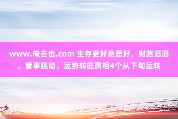 www.俺去也.com 生存更好意思好，财路滔滔，管事跳动，运势转旺属相4个从下旬运转