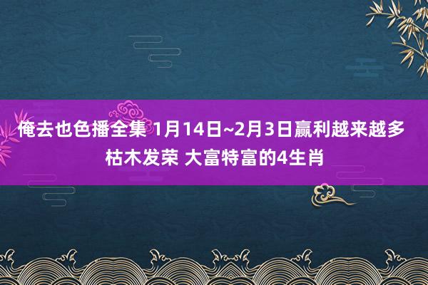 俺去也色播全集 1月14日~2月3日赢利越来越多 枯木发荣 大富特富的4生肖