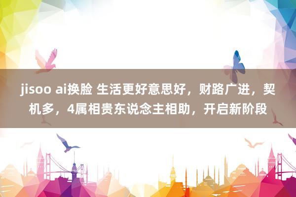 jisoo ai换脸 生活更好意思好，财路广进，契机多，4属相贵东说念主相助，开启新阶段