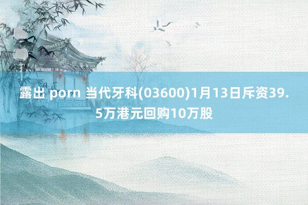 露出 porn 当代牙科(03600)1月13日斥资39.5万港元回购10万股