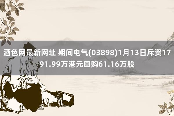 酒色网最新网址 期间电气(03898)1月13日斥资1791.99万港元回购61.16万股
