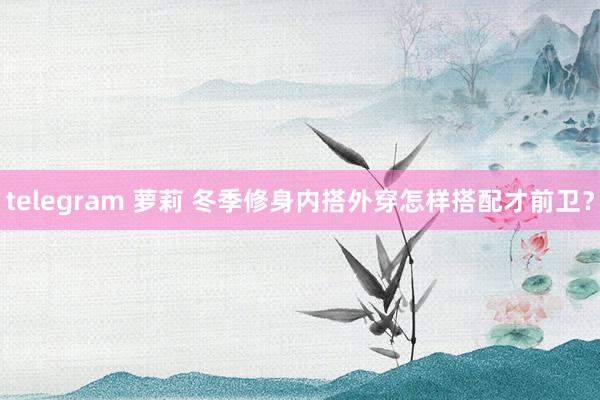 telegram 萝莉 冬季修身内搭外穿怎样搭配才前卫？