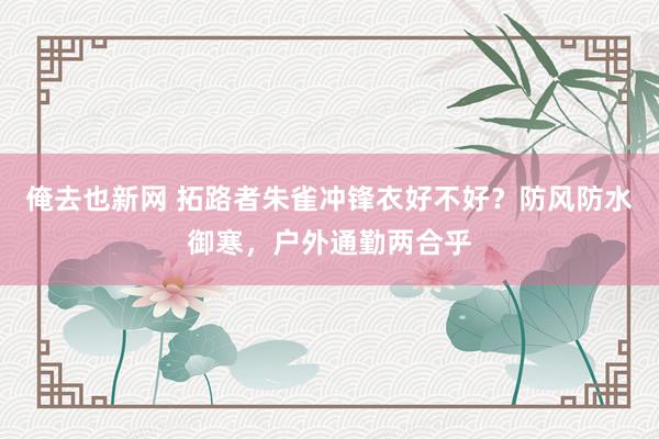 俺去也新网 拓路者朱雀冲锋衣好不好？防风防水御寒，户外通勤两合乎