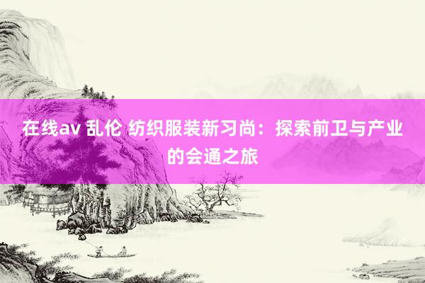 在线av 乱伦 纺织服装新习尚：探索前卫与产业的会通之旅