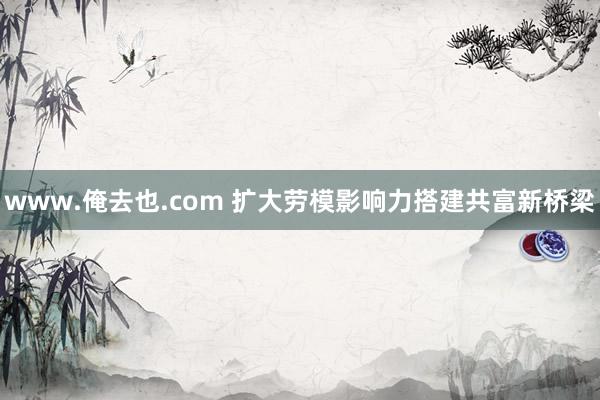 www.俺去也.com 扩大劳模影响力搭建共富新桥梁