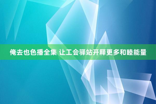 俺去也色播全集 让工会驿站开释更多和睦能量