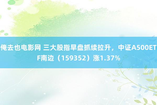 俺去也电影网 三大股指早盘抓续拉升，中证A500ETF南边（159352）涨1.37%