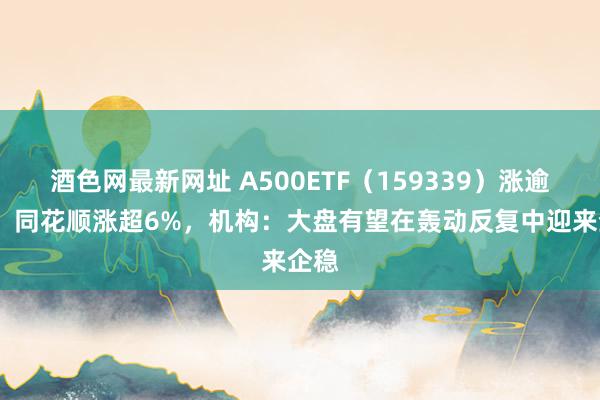 酒色网最新网址 A500ETF（159339）涨逾1%，同花顺涨超6%，机构：大盘有望在轰动反复中迎来企稳