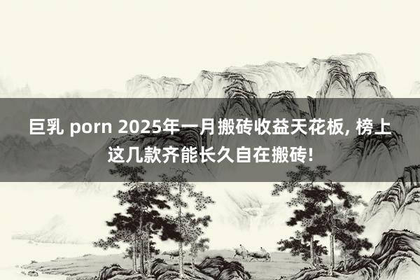 巨乳 porn 2025年一月搬砖收益天花板， 榜上这几款齐能长久自在搬砖!