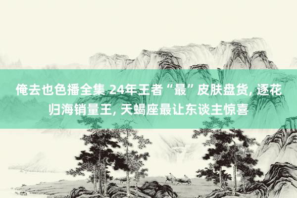 俺去也色播全集 24年王者“最”皮肤盘货， 逐花归海销量王， 天蝎座最让东谈主惊喜