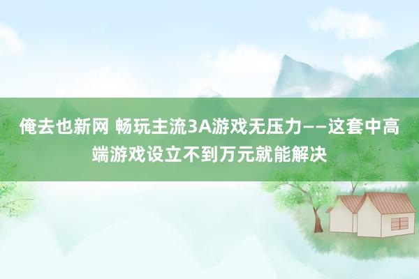 俺去也新网 畅玩主流3A游戏无压力——这套中高端游戏设立不到万元就能解决