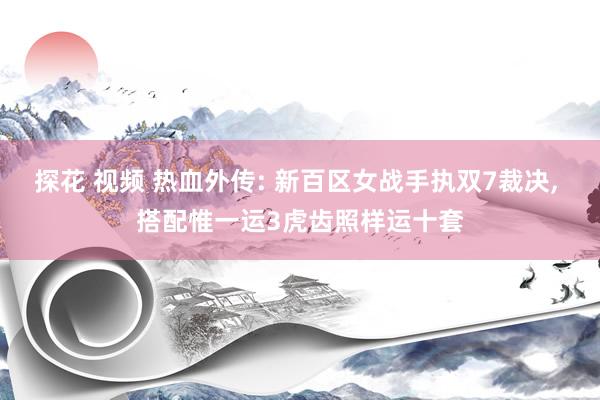 探花 视频 热血外传: 新百区女战手执双7裁决， 搭配惟一运3虎齿照样运十套