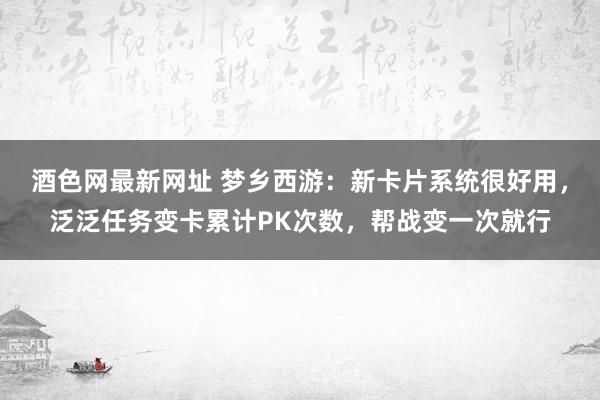 酒色网最新网址 梦乡西游：新卡片系统很好用，泛泛任务变卡累计PK次数，帮战变一次就行