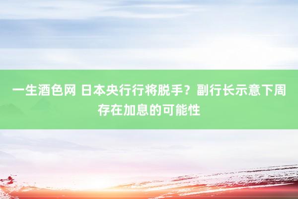 一生酒色网 日本央行行将脱手？副行长示意下周存在加息的可能性