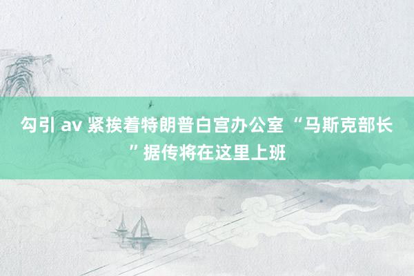 勾引 av 紧挨着特朗普白宫办公室 “马斯克部长”据传将在这里上班