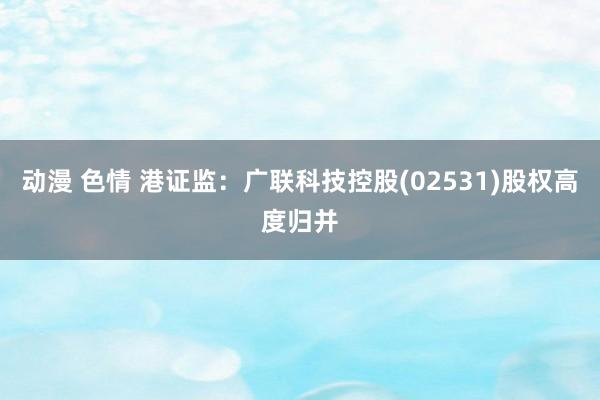 动漫 色情 港证监：广联科技控股(02531)股权高度归并