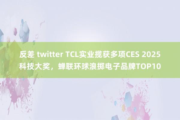 反差 twitter TCL实业揽获多项CES 2025科技大奖，蝉联环球浪掷电子品牌TOP10