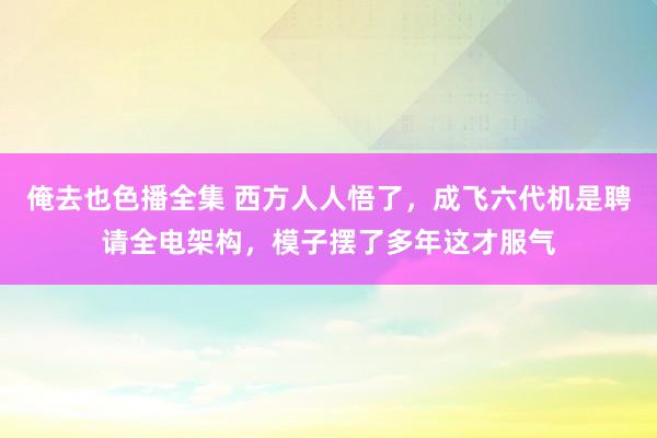 俺去也色播全集 西方人人悟了，成飞六代机是聘请全电架构，模子摆了多年这才服气