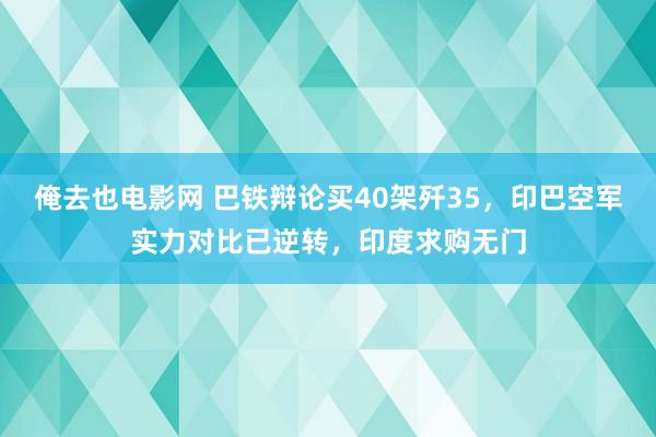 俺去也电影网 巴铁辩论买40架歼35，印巴空军实力对比已逆转，印度求购无门