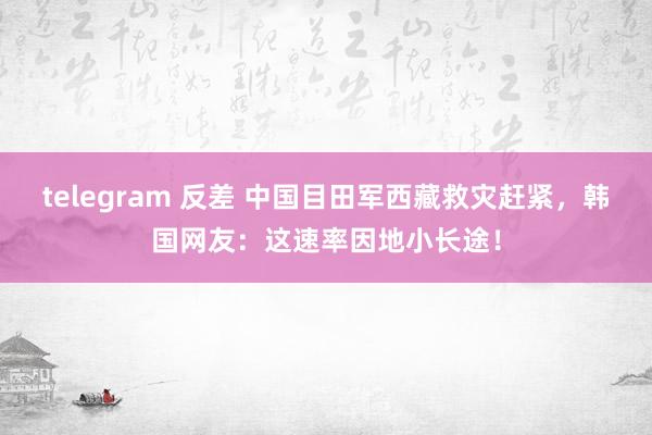telegram 反差 中国目田军西藏救灾赶紧，韩国网友：这速率因地小长途！