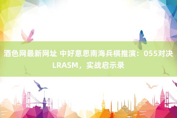 酒色网最新网址 中好意思南海兵棋推演：055对决LRASM，实战启示录