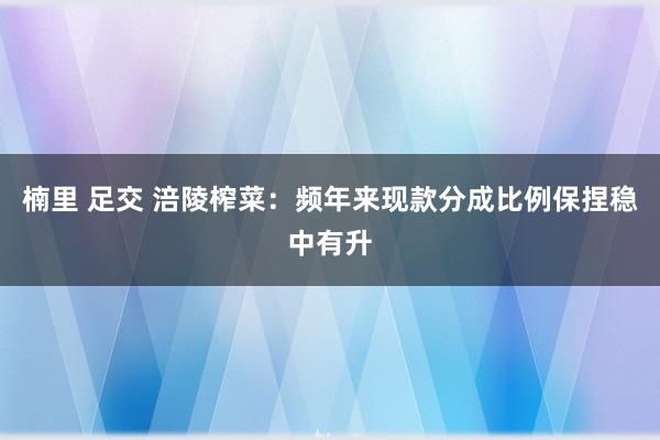 楠里 足交 涪陵榨菜：频年来现款分成比例保捏稳中有升