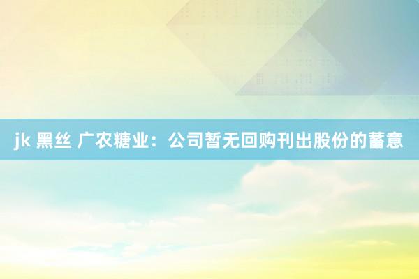 jk 黑丝 广农糖业：公司暂无回购刊出股份的蓄意