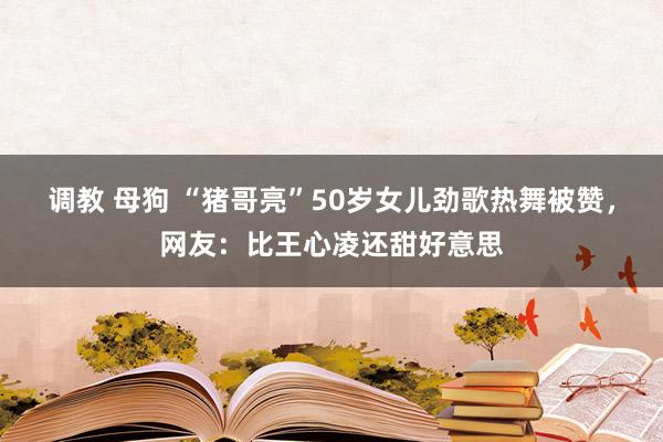 调教 母狗 “猪哥亮”50岁女儿劲歌热舞被赞，网友：比王心凌还甜好意思