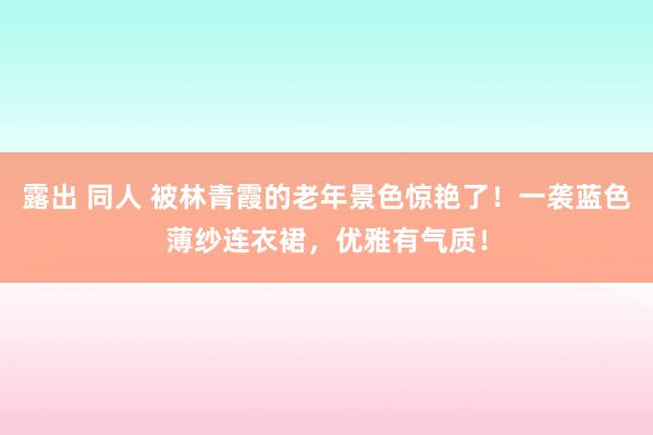 露出 同人 被林青霞的老年景色惊艳了！一袭蓝色薄纱连衣裙，优雅有气质！