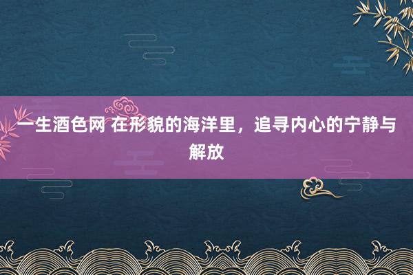 一生酒色网 在形貌的海洋里，追寻内心的宁静与解放