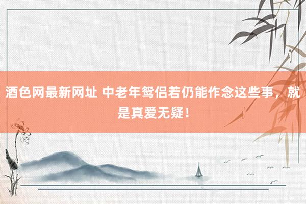 酒色网最新网址 中老年鸳侣若仍能作念这些事，就是真爱无疑！