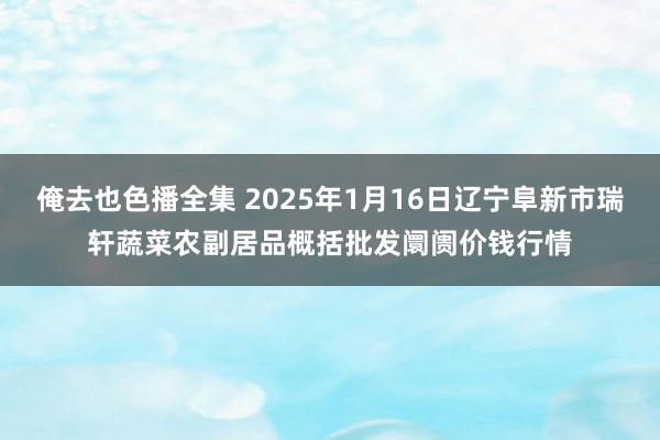 俺去也色播全集 2025年1月16日辽宁阜新市瑞轩蔬菜农副居品概括批发阛阓价钱行情