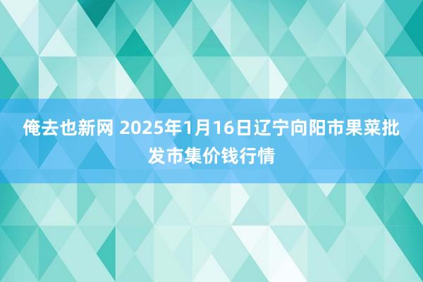 俺去也新网 2025年1月16日辽宁向阳市果菜批发市集价钱行情