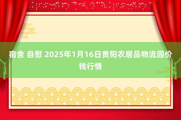宿舍 自慰 2025年1月16日贵阳农居品物流园价钱行情