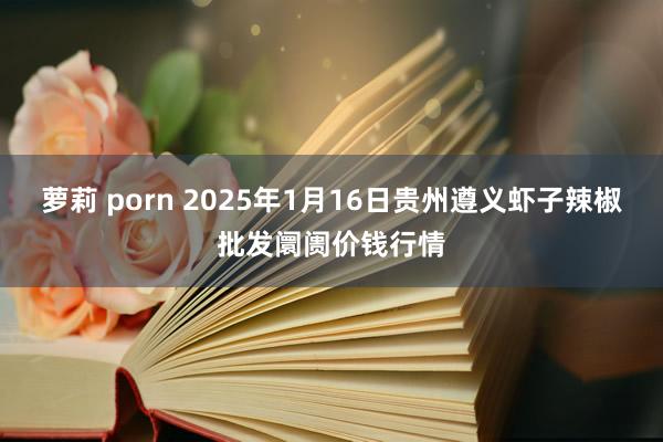 萝莉 porn 2025年1月16日贵州遵义虾子辣椒批发阛阓价钱行情